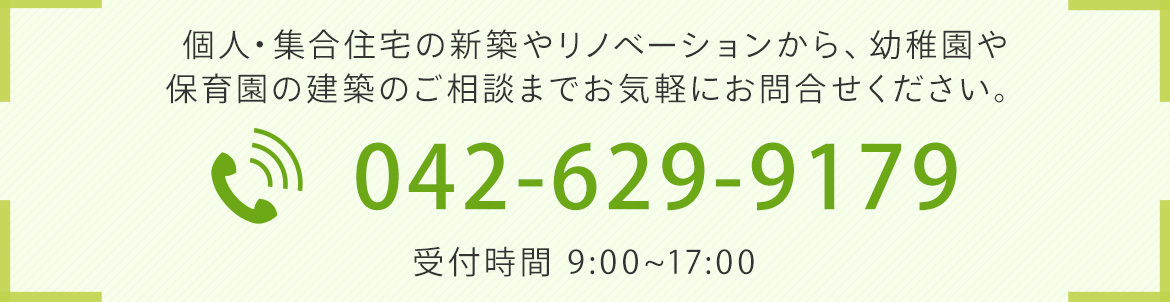 個人・集合住宅の新築やリノベーションから、 幼稚園や保育園の建築のご相談までお気軽にお問合せください。 TEL）042-629-9179　受付時間 9:00~17:00